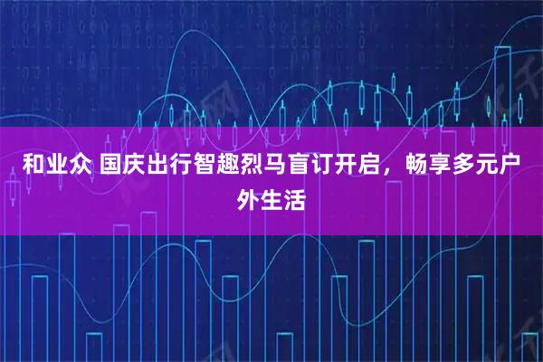 和业众 国庆出行智趣烈马盲订开启，畅享多元户外生活