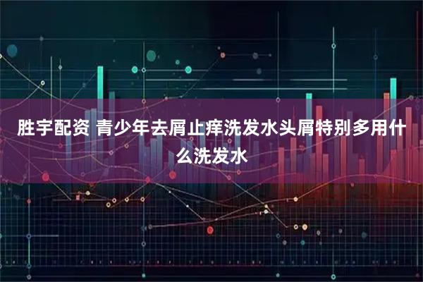 胜宇配资 青少年去屑止痒洗发水头屑特别多用什么洗发水