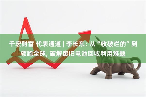 千宏财富 代表通道 | 李长东: 从“收破烂的”到领跑全球, 破解废旧电池回收利用难题