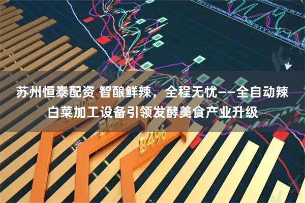 苏州恒泰配资 智酿鲜辣,全程无忧——全自动辣白菜加工设备引领发酵美食产业升级