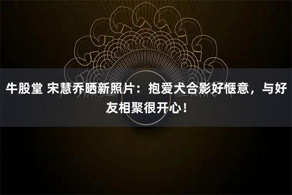 牛股堂 宋慧乔晒新照片:抱爱犬合影好惬意,与好友相聚很开心!