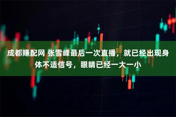 成都赚配网 张雪峰最后一次直播，就已经出现身体不适信号，眼睛已经一大一小