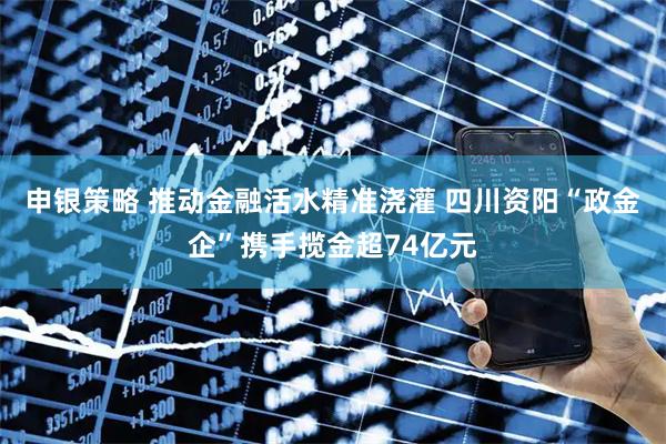 申银策略 推动金融活水精准浇灌 四川资阳“政金企”携手揽金超74亿元