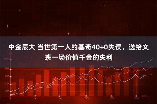 中金辰大 当世第一人约基奇40+0失误,送给文班一场价值千金的失利